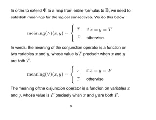 In order to extend Φ to a map from entire formulas to B, we need to
establish meanings for the logical connectives. We do this below:
                            
                             T            if x   =y=T
         meaning(∧)(x, y) =
                             F            otherwise

In words, the meaning of the conjunction operator is a function on
two variables x and y , whose value is T precisely when x and y
are both T .
                            
                             F            if x   =y=F
         meaning(∨)(x, y) =
                             T            otherwise

The meaning of the disjunction operator is a function on variables x
and y , whose value is F precisely when x and y are both F .

                                 9
 