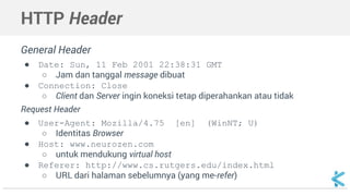 HTTP Header 
General Header 
● Date: Sun, 11 Feb 2001 22:38:31 GMT 
○ Jam dan tanggal message dibuat 
● Connection: Close 
○ Client dan Server ingin koneksi tetap diperahankan atau tidak 
Request Header 
● User-Agent: Mozilla/4.75 [en] (WinNT; U) 
○ Identitas Browser 
● Host: www.neurozen.com 
○ untuk mendukung virtual host 
● Referer: http://www.cs.rutgers.edu/index.html 
○ URL dari halaman sebelumnya (yang me-refer) 
 