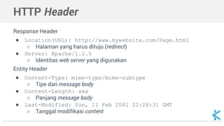 HTTP Header 
Response Header 
● Location(URL): http://www.mywebsite.com/Page.html 
○ Halaman yang harus dituju (redirect) 
● Server: Apache/1.2.5 
○ Identitas web server yang digunakan 
Entity Header 
● Content-Type: mime-type/mime-subtype 
○ Tipe dari message body 
● Content-Length: xxx 
○ Panjang message body 
● Last-Modified: Sun, 11 Feb 2001 22:28:31 GMT 
○ Tanggal modifikasi content 
 