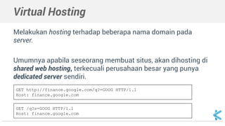 Virtual Hosting 
Melakukan hosting terhadap beberapa nama domain pada 
server. 
Umumnya apabila seseorang membuat situs, akan dihosting di 
shared web hosting, terkecuali perusahaan besar yang punya 
dedicated server sendiri. 
GET http://finance.google.com/q?=GOOG HTTP/1.1 
Host: finance.google.com 
GET /q?s=GOOG HTTP/1.1 
Host: finance.google.com 
 