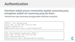 Authentication 
Otentikasi adalah proses menentukan apakah seseorang yang 
mengakses adalah diri seseorang yang dia klaim. 
*karena bisa saja seseorang menggunakan identitas orang lain. 
HTTP/1.1 401 Authenticate 
Date: Mon, 05 Feb 2001 03:41:23 GMT 
Server: Apache/1.2.5 
WWW-Authenticate: Basic realm=”Chapter309” 
GET /book/chapter3/index.html HTTP/1.1 
Date: Mon, 05 Feb 2001 03:41:24 GMT 
Host: www.neurozen.com 
Authorization: Basic eNCoDed-uSErId: pasword 
 