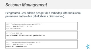 Session Management 
Pengaturan Sesi adalah pengaturan terhadap informasi semi-permanen 
antara dua pihak (biasa client-server). 
GET /kelas/pengembangan-web/HTTP/1.1 
Host: www.kuliahkita.com 
Authorization: ... 
HTTP/1.1 200 OK 
Set-Cookie: Client=Rich; path=/kelas 
... 
GET /kelas/pengembangan-web HTTP/1.1 
Host: www.kuliahkita.com 
Cookie: Client=Rich 
 