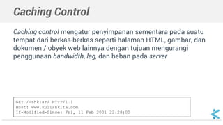Caching Control 
Caching control mengatur penyimpanan sementara pada suatu 
tempat dari berkas-berkas seperti halaman HTML, gambar, dan 
dokumen / obyek web lainnya dengan tujuan mengurangi 
penggunaan bandwidth, lag, dan beban pada server 
GET /~shklar/ HTTP/1.1 
Host: www.kuliahkita.com 
If-Modified-Since: Fri, 11 Feb 2001 22:28:00 
 