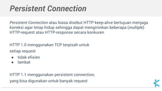 Persistent Connection 
Persistent Connection atau biasa disebut HTTP keep-alive bertujuan menjaga 
koneksi agar tetap hidup sehingga dapat mengirimkan beberapa (multiple) 
HTTP-request atau HTTP-response secara konkuren 
HTTP 1.0 menggunakan TCP terpisah untuk 
setiap request 
● tidak efisien 
● lambat 
HTTP 1.1 menggunakan persistent connection, 
yang bisa digunakan untuk banyak request 
