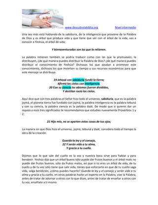 www.descubrelabiblia.org Nivel intermedio
Una vez más está hablando de la sabiduría, de la inteligencia que proviene de la Palabra
de Dios y es árbol que produce vida y que tiene que ver con el árbol de la vida, vas a
conocer a Yeshúa, el árbol de vida;
Y bienaventurados son los que la retienen.
La palabra retienen también se podría traducir como con las que la promueven, la
distribuyen, ¿de qué manera puedes distribuir la Palabra de Dios? ¿de qué manera puedes
distribuir el conocimiento de Yeshúa? Dichosos los que ayudan a promover este
conocimiento, dichosos los que invierten su tiempo y sus recursos económicos para que
este mensaje se distribuya.
19 Jehová con sabiduría fundó la tierra;
Afirmó los cielos con inteligencia.
20 Con su ciencia los abismos fueron divididos,
Y destilan rocío los cielos.
Aquí dice que con tres palabras el Señor hizo todo el universo, sabiduría, que es la palabra
jojmá, el planeta tierra fue fundado con jojmá, la palabra inteligencia es la palabra tebuná
y con su ciencia, la palabra ciencia es la palabra daát. De modo que si quieres dar un
repaso a esos tres significados te recomendamos que estudies nuevamente Proverbios 1 y
2;
21 Hijo mío, no se aparten estas cosas de tus ojos;
La manera en que Dios hizo el universo, jojmá, tebuná y daát, considera todo el tiempo la
obra de la creación.
Guarda la ley y el consejo,
22 Y serán vida a tu alma,
Y gracia a tu cuello.
Dijimos que lo que sale del cuello es la voz y nuestra boca sirve para hablar y para
bendecir. Yeshúa dijo que un árbol bueno sólo puede dar frutos buenos y el árbol malo no
puede dar frutos buenos, sólo da frutos malos, así que si tú eres un árbol de vida, de tu
cuello y de tu voz sólo tiene que salir vida, tienes que esforzarte en que de tu cuello saga
vida, salga bendición, ¿cómo puedes hacerlo? Guarda la ley y el consejo y serán vida a tu
alma y gracia a tu cuello, en otras palabras hazte un experto en la Palabra, vive la Palabra,
antes de tratar de adornar a otros con lo que dices, antes de tratar de enseñar a otros con
tu voz, enséñate a ti mismo.
 