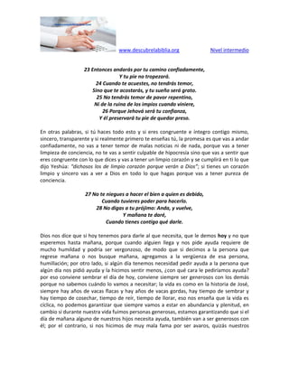 www.descubrelabiblia.org Nivel intermedio
23 Entonces andarás por tu camino confiadamente,
Y tu pie no tropezará.
24 Cuando te acuestes, no tendrás temor,
Sino que te acostarás, y tu sueño será grato.
25 No tendrás temor de pavor repentino,
Ni de la ruina de los impíos cuando viniere,
26 Porque Jehová será tu confianza,
Y él preservará tu pie de quedar preso.
En otras palabras, si tú haces todo esto y si eres congruente e íntegro contigo mismo,
sincero, transparente y si realmente primero te enseñas tú, la promesa es que vas a andar
confiadamente, no vas a tener temor de malas noticias ni de nada, porque vas a tener
limpieza de conciencia, no te vas a sentir culpable de hipocresía sino que vas a sentir que
eres congruente con lo que dices y vas a tener un limpio corazón y se cumplirá en ti lo que
dijo Yeshúa: “dichosos los de limpio corazón porque verán a Dios”; si tienes un corazón
limpio y sincero vas a ver a Dios en todo lo que hagas porque vas a tener pureza de
conciencia.
27 No te niegues a hacer el bien a quien es debido,
Cuando tuvieres poder para hacerlo.
28 No digas a tu prójimo: Anda, y vuelve,
Y mañana te daré,
Cuando tienes contigo qué darle.
Dios nos dice que si hoy tenemos para darle al que necesita, que le demos hoy y no que
esperemos hasta mañana, porque cuando alguien llega y nos pide ayuda requiere de
mucho humildad y podría ser vergonzoso, de modo que si decimos a la persona que
regrese mañana o nos busque mañana, agregamos a la vergüenza de esa persona,
humillación; por otro lado, si algún día tenemos necesidad pedir ayuda a la persona que
algún día nos pidió ayuda y la hicimos sentir menos, ¿con qué cara le pediríamos ayuda?
por eso conviene sembrar el día de hoy, conviene siempre ser generosos con los demás
porque no sabemos cuándo lo vamos a necesitar; la vida es como en la historia de José,
siempre hay años de vacas flacas y hay años de vacas gordas, hay tiempo de sembrar y
hay tiempo de cosechar, tiempo de reír, tiempo de llorar, eso nos enseña que la vida es
cíclica, no podemos garantizar que siempre vamos a estar en abundancia y plenitud, en
cambio si durante nuestra vida fuimos personas generosas, estamos garantizando que si el
día de mañana alguno de nuestros hijos necesita ayuda, también van a ser generosos con
él; por el contrario, si nos hicimos de muy mala fama por ser avaros, quizás nuestros
 
