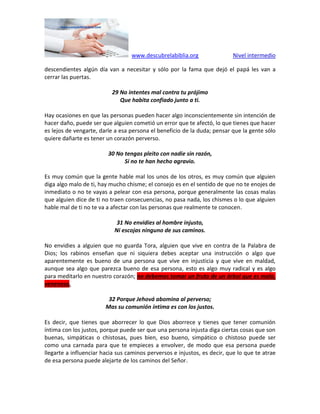 www.descubrelabiblia.org Nivel intermedio
descendientes algún día van a necesitar y sólo por la fama que dejó el papá les van a
cerrar las puertas.
29 No intentes mal contra tu prójimo
Que habita confiado junto a ti.
Hay ocasiones en que las personas pueden hacer algo inconscientemente sin intención de
hacer daño, puede ser que alguien cometió un error que te afectó, lo que tienes que hacer
es lejos de vengarte, darle a esa persona el beneficio de la duda; pensar que la gente sólo
quiere dañarte es tener un corazón perverso.
30 No tengas pleito con nadie sin razón,
Si no te han hecho agravio.
Es muy común que la gente hable mal los unos de los otros, es muy común que alguien
diga algo malo de ti, hay mucho chisme; el consejo es en el sentido de que no te enojes de
inmediato o no te vayas a pelear con esa persona, porque generalmente las cosas malas
que alguien dice de ti no traen consecuencias, no pasa nada, los chismes o lo que alguien
hable mal de ti no te va a afectar con las personas que realmente te conocen.
31 No envidies al hombre injusto,
Ni escojas ninguno de sus caminos.
No envidies a alguien que no guarda Tora, alguien que vive en contra de la Palabra de
Dios; los rabinos enseñan que ni siquiera debes aceptar una instrucción o algo que
aparentemente es bueno de una persona que vive en injusticia y que vive en maldad,
aunque sea algo que parezca bueno de esa persona, esto es algo muy radical y es algo
para meditarlo en nuestro corazón; no debemos tomar un fruto de un árbol que es malo,
venenoso.
32 Porque Jehová abomina al perverso;
Mas su comunión íntima es con los justos.
Es decir, que tienes que aborrecer lo que Dios aborrece y tienes que tener comunión
íntima con los justos, porque puede ser que una persona injusta diga ciertas cosas que son
buenas, simpáticas o chistosas, pues bien, eso bueno, simpático o chistoso puede ser
como una carnada para que te empieces a envolver, de modo que esa persona puede
llegarte a influenciar hacia sus caminos perversos e injustos, es decir, que lo que te atrae
de esa persona puede alejarte de los caminos del Señor.
 
