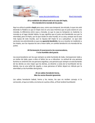 www.descubrelabiblia.org Nivel intermedio
33 La maldición de Jehová está en la casa del impío,
Pero bendecirá la morada de los justos.
Aquí se utiliza la palabra bayit para casa, como casa temporal; de entrada, lo que nos está
diciendo la Palabra es que el impío vive en una casa mientras que el justo estará en una
morada, la diferencia entre casa y morada, es que la casa es temporal, es material, la
morada es el lugar donde habita, lo que significa que el justo será bendecido aun por la
eternidad, pero el impío, aun lo que recibe en este mundo, en su casa, aunque sea la casa
más lujosa de este mundo, aun la riqueza del impío le va a perjudicar. Lo que este
versículo nos está diciendo es que esa aparente bendición, les va a resultar en maldición a
los impíos, aun las riquezas les van a hacer daño, en cambio bendecirá a la morada de los
justos.
34 Ciertamente él escarnecerá a los escarnecedores,
Y a los humildes dará gracia.
Los escarnecedores son los que siempre se están burlando de todo, menosprecian todo y
se mofan de todo, pues a ellos el Señor los va a ridiculizar. La actitud de una persona
burlona es sinónimo de una persona orgullosa; una persona que siempre se está burlando
de los demás se cree mejor que los demás, se divierte a costa de la humillación de los
demás, ésa es una señal de orgullo, a esas personas el Señor dejará en ridículo por la
eternidad y a los humildes dará gracia;
35 Los sabios heredarán honra,
Mas los necios llevarán ignominia.
Los sabios heredarán kabod, honra y los necios, los que no reciben consejo ni la
corrección, el que se mofa y no toma en cuenta a Dios, al final recibirá humillación
 