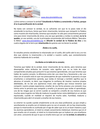 www.descubrelabiblia.org Nivel intermedio
¿cómo vamos a conocer la verdad? Estudiando la Palabra y conociendo a Yeshúa, porque
él es la personificación de la verdad.
No basta con conocer la verdad, no es suficiente con que te la pases todo el día
estudiando la escritura, tienes que tener misericordia, tenemos que compartir la Palabra
como muestra de misericordia, tenemos que estudiar no sólo para conocimiento personal
sino para tener misericordia de otros; una vez que aprendes y recibes la verdad, no te la
quedes, en ese sentido, una de la principales encomiendas del Instituto Bíblico “descubre
la Biblia” www.descubrelabiblia.org es difundir la verdad de la Palabra de Dios a los
cuatro ángulos de la tierra por misericordia de quienes aún no tienen la verdad.
Átalas a tu cuello,
En estudios previos estudiamos lo relacionado con el cuello; del cuello sale la voz y se nos
dice que atemos la misericordia y la verdad a nuestro cuello, que constantemente
estemos hablando de la verdad.
Escríbelas en la tabla de tu corazón;
Tenemos que hablar de la verdad, tener misericordia de los demás, pero tenemos que
desempeñar estos atributos de corazón; esto significa que no se trata de estar
compartiendo estudios para presumir lo que estamos aprendiendo, sino que tenemos que
hablar de nuestro corazón, la diferencia entre dar una clase lisa y llanamente y dar una
clase con el corazón está en que nos preocupemos de que realmente la persona a la que
enseñamos o compartimos aprenda, que reciba el mensaje y también significa que le
abramos el corazón, es decir, que tengamos la confianza de mostrar nuestras propias
debilidades, de no dar una apariencia irreal; esto significa que incluso tenemos que
compartir nuestra propia experiencia; enseñar de esa forma provoca una conexión muy
íntima entre la persona que comparte y enseña y la persona que recibe el aprendizaje;
uno de los riesgos que se corren cuando se comparte y enseña de esa manera es que
muchas veces la gente con falta de madurez lo puede tomar como debilidad en un sentido
equivocado, cuando en realidad se requiere de mucho valor, humildad, madurez y
misericordia para abrir el corazón y enseñar de esa manera.
Lo anterior no sucede cuando simplemente se da una clase profesional, ya que simple y
sencillamente se enseña con el intelecto pero no con el corazón, ahí no hay misericordia,
porque la misericordia es sustituida por el ego de saber que se es un buen maestro y que
los alumnos aprendieron, el móvil es simple conocimiento intelectual, mientras que en el
que enseña con el corazón, el móvil es la misericordia que se traduce en una enseñanza
con amor, consciente de que lo que se enseña tiene que ver con la verdad, la salvación y
 