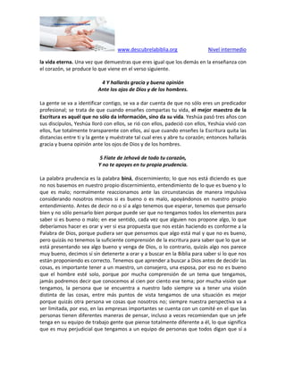 www.descubrelabiblia.org Nivel intermedio
la vida eterna. Una vez que demuestras que eres igual que los demás en la enseñanza con
el corazón, se produce lo que viene en el verso siguiente.
4 Y hallarás gracia y buena opinión
Ante los ojos de Dios y de los hombres.
La gente se va a identificar contigo, se va a dar cuenta de que no sólo eres un predicador
profesional; se trata de que cuando enseñes compartas tu vida, el mejor maestro de la
Escritura es aquél que no sólo da información, sino da su vida. Yeshúa pasó tres años con
sus discípulos, Yeshúa lloró con ellos, se rió con ellos, padeció con ellos, Yeshúa vivió con
ellos, fue totalmente transparente con ellos, así que cuando enseñes la Escritura quita las
distancias entre ti y la gente y muéstrate tal cual eres y abre tu corazón; entonces hallarás
gracia y buena opinión ante los ojos de Dios y de los hombres.
5 Fíate de Jehová de todo tu corazón,
Y no te apoyes en tu propia prudencia.
La palabra prudencia es la palabra biná, discernimiento; lo que nos está diciendo es que
no nos basemos en nuestro propio discernimiento, entendimiento de lo que es bueno y lo
que es malo; normalmente reaccionamos ante las circunstancias de manera impulsiva
considerando nosotros mismos si es bueno o es malo, apoyándonos en nuestro propio
entendimiento. Antes de decir no o sí a algo tenemos que esperar, tenemos que pensarlo
bien y no sólo pensarlo bien porque puede ser que no tengamos todos los elementos para
saber si es bueno o malo; en ese sentido, cada vez que alguien nos propone algo, lo que
deberíamos hacer es orar y ver si esa propuesta que nos están haciendo es conforme a la
Palabra de Dios, porque pudiera ser que pensemos que algo está mal y que no es bueno,
pero quizás no tenemos la suficiente comprensión de la escritura para saber que lo que se
está presentando sea algo bueno y venga de Dios, o lo contrario, quizás algo nos parece
muy bueno, decimos sí sin detenerte a orar y a buscar en la Biblia para saber si lo que nos
están proponiendo es correcto. Tenemos que aprender a buscar a Dios antes de decidir las
cosas, es importante tener a un maestro, un consejero, una esposa, por eso no es bueno
que el hombre esté solo, porque por mucha comprensión de un tema que tengamos,
jamás podremos decir que conocemos al cien por ciento ese tema; por mucha visión que
tengamos, la persona que se encuentra a nuestro lado siempre va a tener una visión
distinta de las cosas, entre más puntos de vista tengamos de una situación es mejor
porque quizás otra persona ve cosas que nosotros no; siempre nuestra perspectiva va a
ser limitada, por eso, en las empresas importantes se cuenta con un comité en el que las
personas tienen diferentes maneras de pensar, incluso a veces recomiendan que un jefe
tenga en su equipo de trabajo gente que piense totalmente diferente a él, lo que significa
que es muy perjudicial que tengamos a un equipo de personas que todos digan que sí a
 