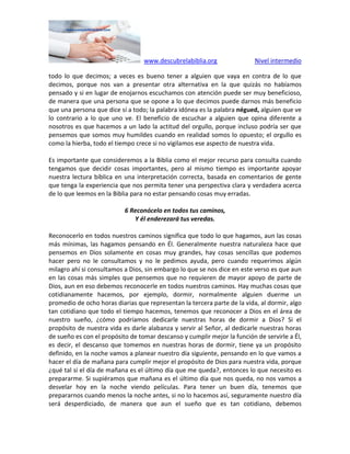 www.descubrelabiblia.org Nivel intermedio
todo lo que decimos; a veces es bueno tener a alguien que vaya en contra de lo que
decimos, porque nos van a presentar otra alternativa en la que quizás no habíamos
pensado y si en lugar de enojarnos escuchamos con atención puede ser muy beneficioso,
de manera que una persona que se opone a lo que decimos puede darnos más beneficio
que una persona que dice sí a todo; la palabra idónea es la palabra négued, alguien que ve
lo contrario a lo que uno ve. El beneficio de escuchar a alguien que opina diferente a
nosotros es que hacemos a un lado la actitud del orgullo, porque incluso podría ser que
pensemos que somos muy humildes cuando en realidad somos lo opuesto; el orgullo es
como la hierba, todo el tiempo crece si no vigilamos ese aspecto de nuestra vida.
Es importante que consideremos a la Biblia como el mejor recurso para consulta cuando
tengamos que decidir cosas importantes, pero al mismo tiempo es importante apoyar
nuestra lectura bíblica en una interpretación correcta, basada en comentarios de gente
que tenga la experiencia que nos permita tener una perspectiva clara y verdadera acerca
de lo que leemos en la Biblia para no estar pensando cosas muy erradas.
6 Reconócelo en todos tus caminos,
Y él enderezará tus veredas.
Reconocerlo en todos nuestros caminos significa que todo lo que hagamos, aun las cosas
más mínimas, las hagamos pensando en Él. Generalmente nuestra naturaleza hace que
pensemos en Dios solamente en cosas muy grandes, hay cosas sencillas que podemos
hacer pero no le consultamos y no le pedimos ayuda, pero cuando requerimos algún
milagro ahí si consultamos a Dios, sin embargo lo que se nos dice en este verso es que aun
en las cosas más simples que pensemos que no requieren de mayor apoyo de parte de
Dios, aun en eso debemos reconocerle en todos nuestros caminos. Hay muchas cosas que
cotidianamente hacemos, por ejemplo, dormir, normalmente alguien duerme un
promedio de ocho horas diarias que representan la tercera parte de la vida, al dormir, algo
tan cotidiano que todo el tiempo hacemos, tenemos que reconocer a Dios en el área de
nuestro sueño, ¿cómo podríamos dedicarle nuestras horas de dormir a Dios? Si el
propósito de nuestra vida es darle alabanza y servir al Señor, al dedicarle nuestras horas
de sueño es con el propósito de tomar descanso y cumplir mejor la función de servirle a Él,
es decir, el descanso que tomemos en nuestras horas de dormir, tiene ya un propósito
definido, en la noche vamos a planear nuestro día siguiente, pensando en lo que vamos a
hacer el día de mañana para cumplir mejor el propósito de Dios para nuestra vida, porque
¿qué tal si el día de mañana es el último día que me queda?, entonces lo que necesito es
prepararme. Si supiéramos que mañana es el último día que nos queda, no nos vamos a
desvelar hoy en la noche viendo películas. Para tener un buen día, tenemos que
prepararnos cuando menos la noche antes, si no lo hacemos así, seguramente nuestro día
será desperdiciado, de manera que aun el sueño que es tan cotidiano, debemos
 