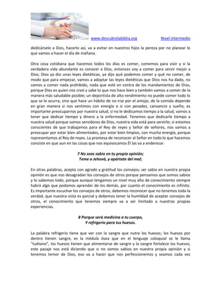 www.descubrelabiblia.org Nivel intermedio
dedicárselo a Dios, hacerlo así, va a evitar en nuestros hijos la pereza por no planear lo
que vamos a hacer el día de mañana.
Otra cosa cotidiana que hacemos todos los días es comer, comemos para vivir y si la
verdadera vida abundante es conocer a Dios, entonces voy a comer para servir mejor a
Dios; Dios ya dio unas leyes dietéticas, ya dijo qué podemos comer y qué no comer, de
modo que para empezar, vamos a adoptar las leyes dietéticas que Dios nos ha dado, no
vamos a comer nada prohibido, nada que esté en contra de los mandamientos de Dios,
porque Dios es quien nos creó y sabe lo que nos hace bien y también vamos a comer de la
manera más saludable posible; un deportista de alto rendimiento no puede comer todo lo
que se le ocurra, sino que hace un hábito de no irse por el antojo; de la comida depende
en gran manera si nos sentimos con energía o si con pesadez, cansancio y sueño, es
importante preocuparnos por nuestra salud; si no le dedicamos tiempo a la salud, vamos a
tener que dedicar tiempo y dinero a la enfermedad. Tenemos que dedicarle tiempo a
nuestra salud porque somos servidores de Dios, nuestra vida está para servirle; si estamos
conscientes de que trabajamos para el Rey de reyes y Señor de señores, nos vamos a
preocupar por estar bien alimentados, por estar bien limpios, con mucha energía, porque
representamos al Rey de reyes. La promesa de reconocer al Señor en todo lo que hacemos
consiste en que aun en las cosas que nos equivocamos Él las va a enderezar.
7 No seas sabio en tu propia opinión;
Teme a Jehová, y apártate del mal;
En otras palabras, acepta con agrado y gratitud los consejos; ser sabio en nuestra propia
opinión es que nos desagradan los consejos de otros porque pensamos que somos sabios
y lo sabemos todo, porque aunque tengamos un nivel muy alto de conocimiento siempre
habrá algo que podamos aprender de los demás, por cuanto el conocimiento es infinito.
Es importante escuchar los consejos de otros, debemos reconocer que no tenemos toda la
verdad, que nuestra vista es parcial y debemos tener la humildad de aceptar consejos de
otros, el conocimiento que tenemos siempre va a ser limitado a nuestras propias
experiencias.
8 Porque será medicina a tu cuerpo,
Y refrigerio para tus huesos.
La palabra refrigerio tiene que ver con la sangre que nutre los huesos; los huesos por
dentro tienen sangre, es la médula ósea que en el lenguaje coloquial se le llama
“tuétano”, los huesos tienen que alimentarse de sangre y la sangre fortalece los huesos;
este pasaje nos está diciendo que si no somos sabios en nuestra propia opinión y si
tenemos temor de Dios, eso va a hacer que nos perfeccionemos y seamos cada vez
 
