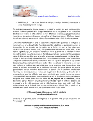 www.descubrelabiblia.org Nivel intermedio
 PROVERBIOS 13.- 24 El que detiene el castigo, a su hijo aborrece; Mas el que lo
ama, desde temprano lo corrige.
Ésa es la verdadera señal de que alguien es tu papá; tú puedes ver a un hombre adulto
acariciar a un niño y eso no te da la seguridad de que sea su hijo, pero si tu ves a un adulto
dándole unos varazos al niño entonces es muy difícil que no sea su papá; por naturaleza
humana uno siempre está dispuesto a disciplinar al hijo propio, es muy difícil que alguien
discipline a quien no sea su propio hijo, es algo que va en contra de la propia naturaleza.
La máxima manifestación de esto es Dios mismo. Dios muestra que Israel es su hijo en la
manera en que lo ha disciplinado; Tishá beav es el día más triste en que se conmemora la
destrucción de los templos de Jerusalén, es la fecha en que se han decretado
persecuciones para el pueblo judío, han pasado cosas terribles en Tishá Beav, av en
hebreo significa papá, los juicios de Tishé Beav tienen que ver con la rebelión de Israel
contra Dios como papá; los eventos de Tishá Beav para Israel representan los varazos de
parte de Dios porque Dios ama a Israel y a veces es necesario causar heridas y dolor,
porque el dolor purifica y mejora el carácter. Si un padre es capaz de causar una lesión a
su hijo con tal de salvarle la vida, cuánto más debe ser capaz de disciplinar al hijo con tal
de salvar su alma para la eternidad; un padre y Dios van a hacer lo necesario en los hijos
para mejorar su carácter, para garantizar que van a tener una vida abundante en este
mundo y una vida abundante en la eternidad; Dios nos disciplina porque nos ama y
generalmente los que recibimos más disciplina es porque Dios ve un mayor potencial en
nosotros, por ejemplo, quienes reciben un mayor nivel de disciplina y de dolor en el
entrenamiento son los soldados que van a combate, por cuanto tienen una mayor
responsabilidad, porque tienen un mayor potencial; no te desalientes cuando recibes una
disciplina más severa, como dice el verso: no te fatigues de su corrección, no te
desalientes porque has sido elegido para ser purificado y por el contrario deberías de
preocuparte si te estás portando mal y estás haciendo cosas que están mal y hay
indiferencia de parte de Papá Dios, porque quizás no eres hijo de Dios o quizás no le
importas a tus papás porque no te disciplinan en nada de lo que haces.
13 Bienaventurado el hombre que halla la sabiduría,
Y que obtiene la inteligencia;
Sabiduría es la palabra jojma e inteligencia es la palabra biná que ya estudiamos en
Proverbios 1 y 2,
14 Porque su ganancia es mejor que la ganancia de la plata,
Y sus frutos más que el oro fino.
 