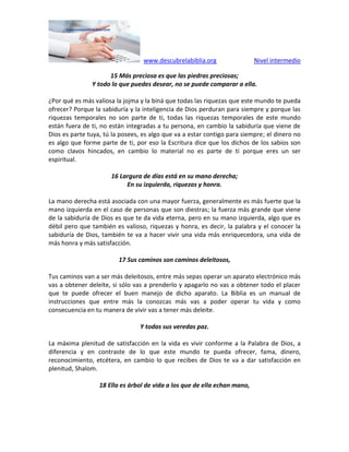 www.descubrelabiblia.org Nivel intermedio
15 Más preciosa es que las piedras preciosas;
Y todo lo que puedes desear, no se puede comparar a ella.
¿Por qué es más valiosa la jojma y la biná que todas las riquezas que este mundo te pueda
ofrecer? Porque la sabiduría y la inteligencia de Dios perduran para siempre y porque las
riquezas temporales no son parte de ti, todas las riquezas temporales de este mundo
están fuera de ti, no están integradas a tu persona, en cambio la sabiduría que viene de
Dios es parte tuya, tú la posees, es algo que va a estar contigo para siempre; el dinero no
es algo que forme parte de ti, por eso la Escritura dice que los dichos de los sabios son
como clavos hincados, en cambio lo material no es parte de ti porque eres un ser
espiritual.
16 Largura de días está en su mano derecha;
En su izquierda, riquezas y honra.
La mano derecha está asociada con una mayor fuerza, generalmente es más fuerte que la
mano izquierda en el caso de personas que son diestras; la fuerza más grande que viene
de la sabiduría de Dios es que te da vida eterna, pero en su mano izquierda, algo que es
débil pero que también es valioso, riquezas y honra, es decir, la palabra y el conocer la
sabiduría de Dios, también te va a hacer vivir una vida más enriquecedora, una vida de
más honra y más satisfacción.
17 Sus caminos son caminos deleitosos,
Tus caminos van a ser más deleitosos, entre más sepas operar un aparato electrónico más
vas a obtener deleite, si sólo vas a prenderlo y apagarlo no vas a obtener todo el placer
que te puede ofrecer el buen manejo de dicho aparato. La Biblia es un manual de
instrucciones que entre más la conozcas más vas a poder operar tu vida y como
consecuencia en tu manera de vivir vas a tener más deleite.
Y todas sus veredas paz.
La máxima plenitud de satisfacción en la vida es vivir conforme a la Palabra de Dios, a
diferencia y en contraste de lo que este mundo te pueda ofrecer, fama, dinero,
reconocimiento, etcétera, en cambio lo que recibes de Dios te va a dar satisfacción en
plenitud, Shalom.
18 Ella es árbol de vida a los que de ella echan mano,
 
