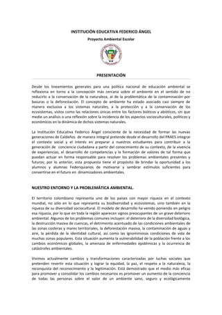 INSTITUCIÓN EDUCATIVA FEDERICO ÁNGEL
                                  Proyecto Ambiental Escolar




                                        PRESENTACIÓN

Desde los lineamientos generales para una política nacional de educación ambiental se
reflexiona en torno a la concepción más cercana sobre el ambiente en el sentido de no
reducirlo a la conservación de la naturaleza, al de la problemática de la contaminación por
basuras o la deforestación. El concepto de ambiente ha estado asociado casi siempre de
manera exclusiva a los sistemas naturales, a la protección y a la conservación de los
ecosistemas, vistos como las relaciones únicas entre los factores bióticos y abióticos, sin que
medie un análisis o una reflexión sobre la incidencia de los aspectos socioculturales, políticos y
económicos en la dinámica de dichos sistemas naturales.

La Institución Educativa Federico Ángel consciente de la necesidad de formar las nuevas
generaciones de Caldeños de manera integral pretende desde el desarrollo del PRAES integrar
el contexto social y el interés en preparar a nuestros estudiantes para contribuir a la
generación de conciencia ciudadana a partir del conocimiento de su contexto, de la vivencia
de experiencias, el desarrollo de competencias y la formación de valores de tal forma que
puedan actuar en forma responsable para resolver los problemas ambientales presentes y
futuros; por lo anterior, esta propuesta tiene el propósito de brindar la oportunidad a los
alumnos y alumnas Federiquianos de motivarse y sembrar estímulos suficientes para
convertirse en el futuro en dinamizadores ambientales.


NUESTRO ENTORNO Y LA PROBLEMÁTICA AMBIENTAL.

El territorio colombiano representa uno de los países con mayor riqueza en el contexto
mundial, no sólo en lo que representa su biodiversidad y ecosistemas, sino también en la
riqueza de su diversidad sociocultural. El modelo de desarrollo ha venido poniendo en peligro
esa riqueza, por lo que en toda la región aparecen signos preocupantes de un grave deterioro
ambiental. Algunos de los problemas comunes incluyen: el deterioro de la diversidad biológica,
la destrucción masiva de cuencas, el detrimento acentuado de las condiciones ambientales de
las zonas costeras y mares territoriales, la deforestación masiva, la contaminación de aguas y
aire, la pérdida de la identidad cultural, así como las ignominiosas condiciones de vida de
muchas zonas populares. Esta situación aumenta la vulnerabilidad de la población frente a los
cambios económicos globales, la amenaza de enfermedades epidémicas y la ocurrencia de
catástrofes ambientales.

Vivimos actualmente cambios y transformaciones caracterizadas por luchas sociales que
pretenden revertir esta situación y lograr la equidad, la paz, el respeto a la naturaleza, la
reconquista del reconocimiento y la legitimación. Está demostrado que el medio más eficaz
para promover y consolidar los cambios necesarios es promover un aumento de la conciencia
de todas las personas sobre el valor de un ambiente sano, seguro y ecológicamente
 