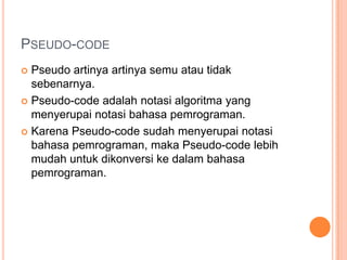 PSEUDO-CODE
 Pseudo artinya artinya semu atau tidak
sebenarnya.
 Pseudo-code adalah notasi algoritma yang
menyerupai notasi bahasa pemrograman.
 Karena Pseudo-code sudah menyerupai notasi
bahasa pemrograman, maka Pseudo-code lebih
mudah untuk dikonversi ke dalam bahasa
pemrograman.
 