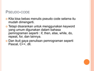 PSEUDO-CODE
 Kita bisa bebas menulis pseudo code selama itu
mudah dimengerti.
 Tetapi disarankan untuk menggunakan keyword
yang umum digunakan dalam bahasa
pemrograman seperti : if, then, else, while, do,
repeat, for, dan lainnya.
 Dan ikuti gaya penulisan pemrograman seperti
Pascal, C++, dll.
 