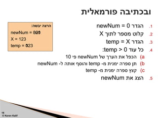 .1
‫הגדר‬
newNum = 0
.2
‫לתוך‬ ‫מספר‬ ‫קלוט‬
X
.3
‫הגדר‬
temp = X
.4
‫עוד‬ ‫כל‬
temp > 0
:
)a
‫של‬ ‫הערך‬ ‫את‬ ‫הכפל‬
newNum
‫פי‬
10
)b
-‫מ‬ ‫ימנית‬ ‫ספרה‬ ‫תן‬
temp
-‫ל‬ ‫אותה‬ ‫והוסף‬
newNum
)c
-‫מ‬ ‫ימנית‬ ‫ספרה‬ ‫קצץ‬
temp
.5
‫את‬ ‫הצג‬
newNum
‫פורמאלית‬ ‫ובכתיבה‬
16
© Keren Kalif
:‫יבשה‬ ‫הרצה‬
newNum = 0
X = 123
temp = 123
temp = 12
temp = 1
temp = 0
newNum = 30
newNum = 32
newNum = 321
newNum = 3
newNum = 320
 