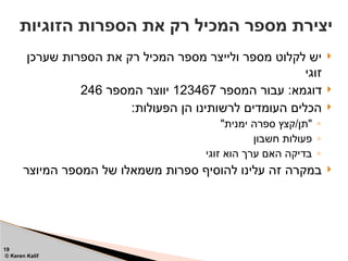 
‫שערכן‬ ‫הספרות‬ ‫את‬ ‫רק‬ ‫המכיל‬ ‫מספר‬ ‫ולייצר‬ ‫מספר‬ ‫לקלוט‬ ‫יש‬
‫זוגי‬

‫המספר‬ ‫עבור‬ :‫דוגמא‬
123467
‫המספר‬ ‫יווצר‬
246

:‫הפעולות‬ ‫הן‬ ‫לרשותינו‬ ‫העומדים‬ ‫הכלים‬
◦
"‫ימנית‬ ‫ספרה‬ ‫קצץ‬/‫"תן‬
◦
‫חשבון‬ ‫פעולות‬
◦
‫זוגי‬ ‫הוא‬ ‫ערך‬ ‫האם‬ ‫בדיקה‬

‫המיוצר‬ ‫המספר‬ ‫של‬ ‫משמאלו‬ ‫ספרות‬ ‫להוסיף‬ ‫עלינו‬ ‫זה‬ ‫במקרה‬
‫הזוגיות‬ ‫הספרות‬ ‫את‬ ‫רק‬ ‫המכיל‬ ‫מספר‬ ‫יצירת‬
19
© Keren Kalif
 