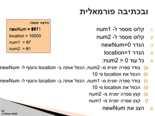 .1
-‫ל‬ ‫מספר‬ ‫קלוט‬
num1
.2
-‫ל‬ ‫מספר‬ ‫קלוט‬
num2
.3
‫הגדר‬
newNum=0
.4
‫הגדר‬
location=1
.5
‫עוד‬ ‫כל‬
num2 > 0
:
)a
-‫מ‬ ‫ימנית‬ ‫ספרה‬ ‫בודד‬
num2
-‫ב‬ ‫אותה‬ ‫הכפל‬ ,
location
-‫ל‬ ‫והוסף‬
newNum
)b
‫את‬ ‫הכפל‬
location
‫פי‬
10
)c
-‫מ‬ ‫ימנית‬ ‫ספרה‬ ‫בודד‬
num1
-‫ב‬ ‫אותה‬ ‫הכפל‬ ,
location
-‫ל‬ ‫והוסף‬
newNum
)d
‫את‬ ‫הכפל‬
location
‫פי‬
10
)e
-‫מ‬ ‫ימנית‬ ‫ספרה‬ ‫קצץ‬
num2
)f
-‫מ‬ ‫ימנית‬ ‫ספרה‬ ‫קצץ‬
num1
.6
‫את‬ ‫הצג‬
newNum
‫פורמאלית‬ ‫ובכתיבה‬
24
© Keren Kalif
:‫יבשה‬ ‫הרצה‬
num1 = 37
newNum = 0
location = 1
num2 = 81
newNum = 1
newNum = 71
location = 10
newNum = 871
newNum = 3871
location = 100
num1 = 3
num1 = 0
num2 = 8
num2 = 0
location = 1000
location = 10000
 