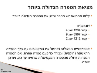 
.‫ביותר‬ ‫הגדולה‬ ‫הספרה‬ ‫את‬ ‫והצג‬ ‫מספר‬ ‫מהמשתמש‬ ‫קלוט‬

:‫דוגמאות‬
◦
‫עבור‬
1234
‫יוצג‬
4
◦
‫עבור‬
8997
‫יוצג‬
9
◦
‫עבור‬
1212
‫יוצג‬
2

‫הספרה‬ ‫ערך‬ ‫עם‬ ‫המקסימום‬ ‫את‬ ‫נאתחל‬ :‫הפעולה‬ ‫אסטרטגיית‬
‫הספרה‬ ‫אם‬ .‫אחרת‬ ‫ספרה‬ ‫פעם‬ ‫כל‬ ‫ונבודד‬ )‫(הימנית‬ ‫הראשונה‬
‫נעדכן‬ ,‫כה‬ ‫עד‬ ‫שראינו‬ ‫המקסימלית‬ ‫מהספרה‬ ‫גדולה‬ ‫הנוכחית‬
.‫אותה‬
‫ביותר‬ ‫הגדולה‬ ‫הספרה‬ ‫מציאת‬
25
© Keren Kalif
 