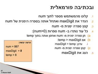 .1
‫לתוך‬ ‫מספר‬ ‫מהמשתמש‬ ‫קלוט‬
num
.2
‫את‬ ‫הגדר‬
maxDigit
‫של‬ ‫הימנית‬ ‫בספרה‬ ‫אותה‬ ‫ואתחל‬
num
.3
-‫מ‬ ‫ימנית‬ ‫ספרה‬ ‫קצץ‬
num
.4
-‫ב‬ ‫נותרו‬ ‫עוד‬ ‫כל‬
num
( ‫ספרות‬
num>0
:)
)a
-‫מ‬ ‫ימנית‬ ‫ספרה‬ ‫תן‬
num
‫בתוך‬ ‫אותה‬ ‫ואחסן‬
temp
)b
‫אם‬
temp > maxDigit
:
.i
:‫עדכן‬
maxDigit = temp
)c
-‫מ‬ ‫ימנית‬ ‫ספרה‬ ‫קצץ‬
num
.5
‫את‬ ‫הצג‬
maxDigit
‫פורמאלית‬ ‫ובכתיבה‬
27
© Keren Kalif
:‫יבשה‬ ‫הרצה‬
num = 387
temp = 8
maxDigit = 7
num = 38
num = 3
num = 0
maxDigit = 8
temp = 3
 