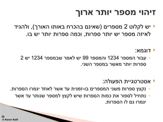 
‫לקלוט‬ ‫יש‬
2
‫ולהגיד‬ ,)‫האורך‬ ‫באותו‬ ‫בהכרח‬ ‫(שאינם‬ ‫מספרים‬
.‫בו‬ ‫יש‬ ‫יותר‬ ‫ספרות‬ ‫וכמה‬ ,‫ספרות‬ ‫יותר‬ ‫יש‬ ‫מספר‬ ‫לאיזה‬

:‫דוגמא‬
◦
‫המספר‬ ‫עבור‬
1234
‫והמספר‬
99
‫שבמספר‬ ‫לאמר‬ ‫יש‬
1234
‫יש‬
2
.‫השני‬ ‫במספר‬ ‫מאשר‬ ‫יותר‬ ‫ספרות‬

:‫הפעולה‬ ‫אסטרטגיית‬
◦
.‫הספרות‬ ‫יגמרו‬ ‫לאחד‬ ‫אשר‬ ‫עד‬ ‫זמנית‬-‫בו‬ ‫המספרים‬ ‫משני‬ ‫ספרות‬ ‫נקצץ‬
◦
‫אשר‬ ‫עד‬ ‫שנותר‬ ‫למספר‬ ‫לקצץ‬ ‫שיש‬ ‫הספרות‬ ‫כמות‬ ‫את‬ ‫לספור‬ ‫נתחיל‬
.‫הספרות‬ ‫לו‬ ‫גם‬ ‫יגמרו‬
‫ארוך‬ ‫יותר‬ ‫מספר‬ ‫זיהוי‬
28
© Keren Kalif
 