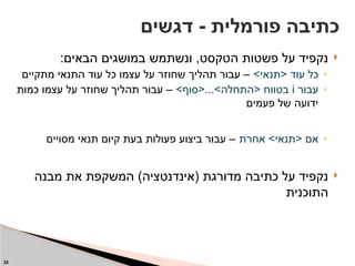 
:‫הבאים‬ ‫במושגים‬ ‫ונשתמש‬ ,‫הטקסט‬ ‫פשטות‬ ‫על‬ ‫נקפיד‬
◦
>‫<תנאי‬ ‫עוד‬ ‫כל‬
‫מתקיים‬ ‫התנאי‬ ‫עוד‬ ‫כל‬ ‫עצמו‬ ‫על‬ ‫שחוזר‬ ‫תהליך‬ ‫עבור‬ –
◦
‫עבור‬
i
>‫<סוף‬...>‫<התחלה‬ ‫בטווח‬
‫כמות‬ ‫עצמו‬ ‫על‬ ‫שחוזר‬ ‫תהליך‬ ‫עבור‬ –
‫פעמים‬ ‫של‬ ‫ידועה‬
◦
‫אחרת‬ >‫<תנאי‬ ‫אם‬
‫מסויים‬ ‫תנאי‬ ‫קיום‬ ‫בעת‬ ‫פעולות‬ ‫ביצוע‬ ‫עבור‬ –

‫מבנה‬ ‫את‬ ‫המשקפת‬ )‫(אינדנטציה‬ ‫מדורגת‬ ‫כתיבה‬ ‫על‬ ‫נקפיד‬
‫התוכנית‬
‫דגשים‬ - ‫פורמלית‬ ‫כתיבה‬
35
 