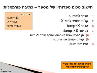 .1
‫הגדר‬
sum=0
.2
‫לתוך‬ ‫מספר‬ ‫קלוט‬
X
.3
‫הגדר‬
temp=X
.4
‫עוד‬ ‫כל‬
temp > 0
:
)a
-‫מ‬ ‫ימנית‬ ‫ספרה‬ ‫תן‬
temp
-‫ל‬ ‫אותה‬ ‫והוסף‬
sum
)b
-‫מ‬ ‫קצץ‬
temp
‫ימנית‬ ‫ספרה‬
.5
‫את‬ ‫הצג‬
sum
– ‫מספר‬ ‫של‬ ‫ספרותיו‬ ‫סכום‬ ‫חישוב‬
‫פורמאלית‬ ‫כתיבה‬
7
© Keren Kalif
:‫יבשה‬ ‫הרצה‬
sum = 0
X = 472
temp = 472
sum = 2
sum = 9
sum = 13
temp = 47
temp = 4
temp = 0
‫מעיד‬ "‫עוד‬ ‫"כל‬ ‫במושג‬ ‫שימוש‬
‫עליו‬ ‫לחזור‬ ‫שיש‬ ‫קטע‬ ‫על‬
 