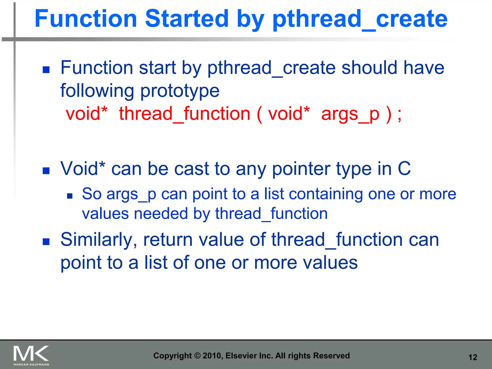 12
Function Started by pthread_create
 Function start by pthread_create should have
following prototype
void* thread_function ( void* args_p ) ;
 Void* can be cast to any pointer type in C
 So args_p can point to a list containing one or more
values needed by thread_function
 Similarly, return value of thread_function can
point to a list of one or more values
Copyright © 2010, Elsevier Inc. All rights Reserved
 