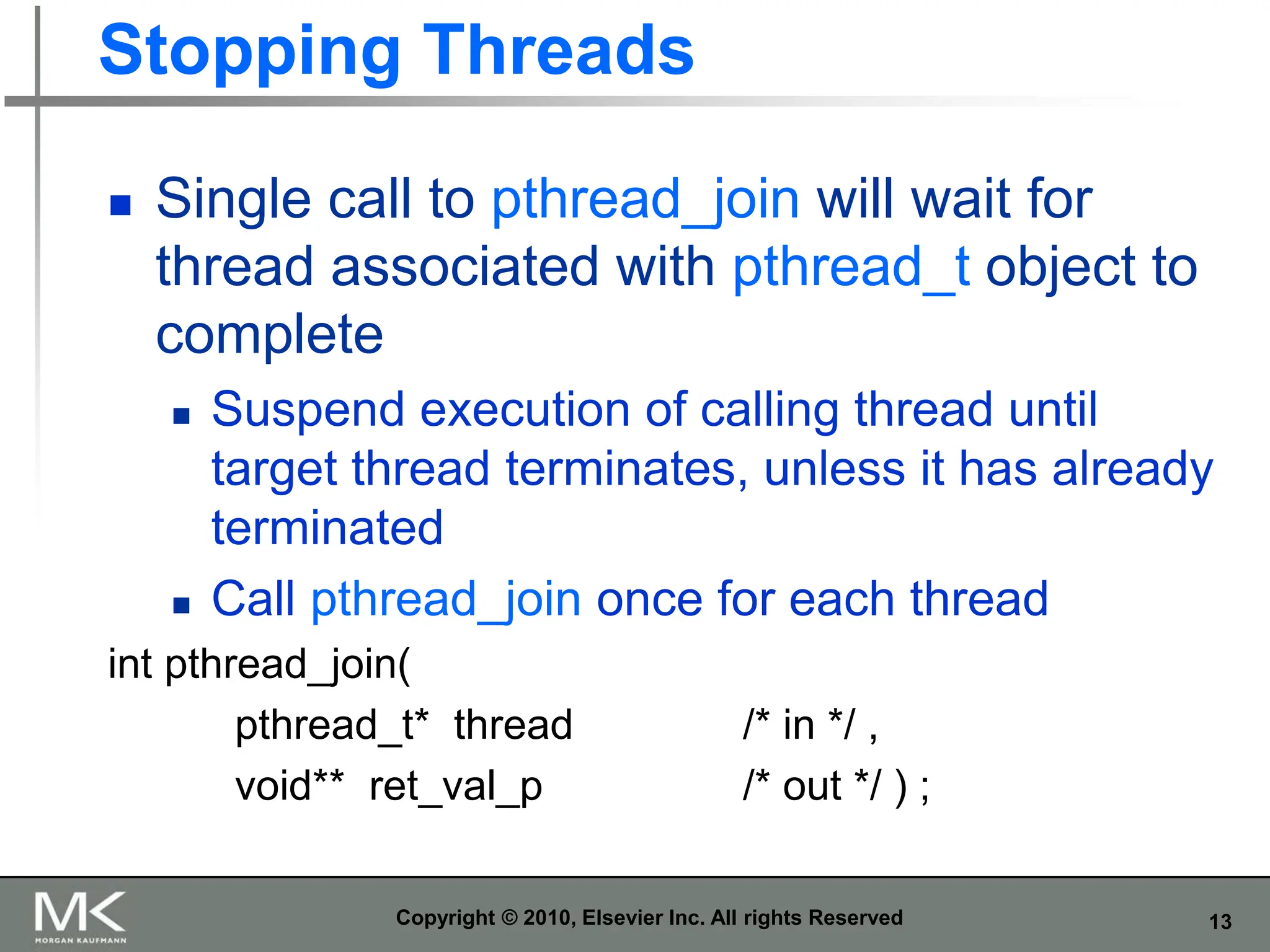 13
Stopping Threads
 Single call to pthread_join will wait for
thread associated with pthread_t object to
complete
 Suspend execution of calling thread until
target thread terminates, unless it has already
terminated
 Call pthread_join once for each thread
int pthread_join(
pthread_t* thread /* in */ ,
void** ret_val_p /* out */ ) ;
Copyright © 2010, Elsevier Inc. All rights Reserved
 