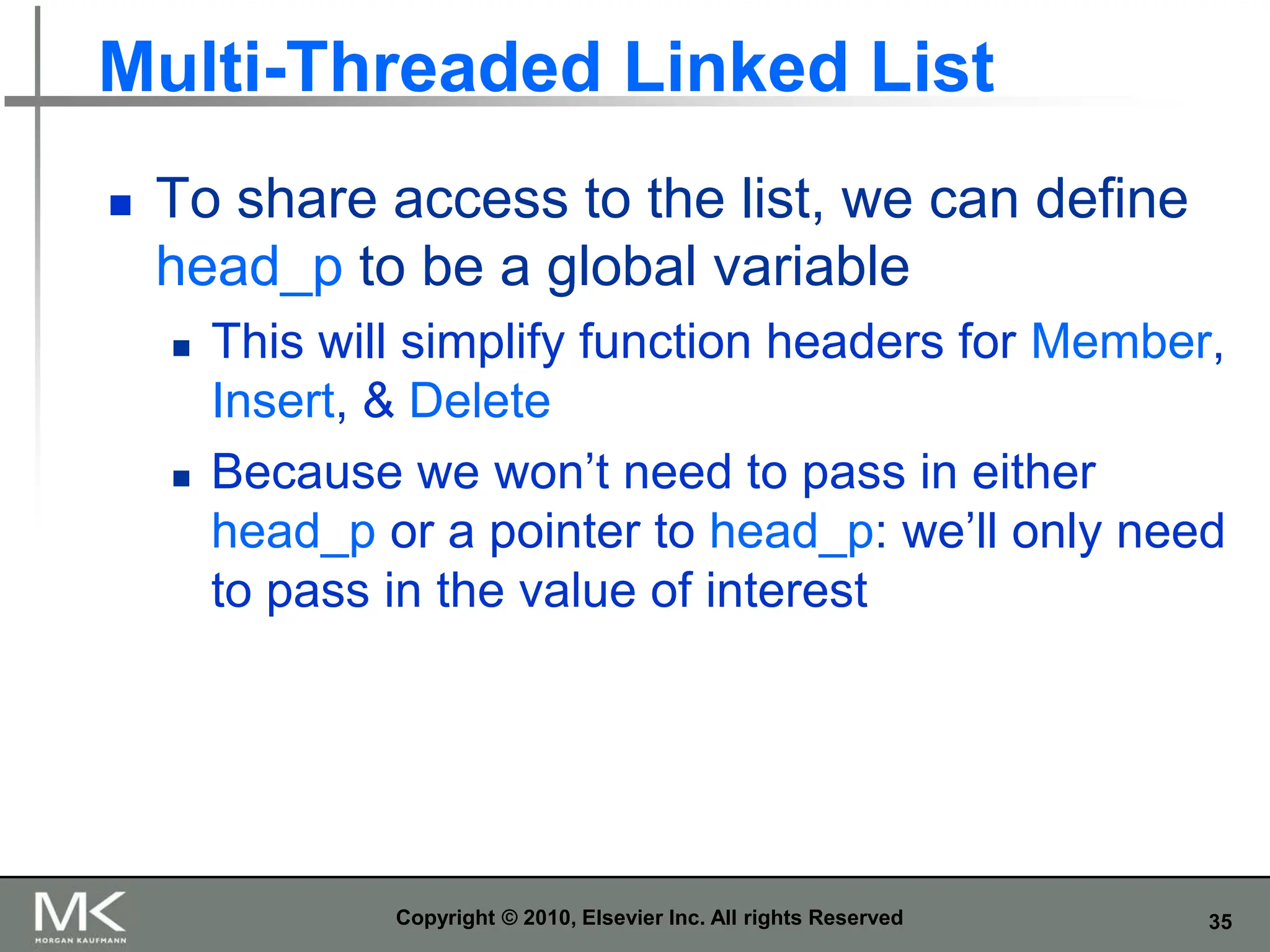 35
Multi-Threaded Linked List
 To share access to the list, we can define
head_p to be a global variable
 This will simplify function headers for Member,
Insert, & Delete
 Because we won’t need to pass in either
head_p or a pointer to head_p: we’ll only need
to pass in the value of interest
Copyright © 2010, Elsevier Inc. All rights Reserved
 