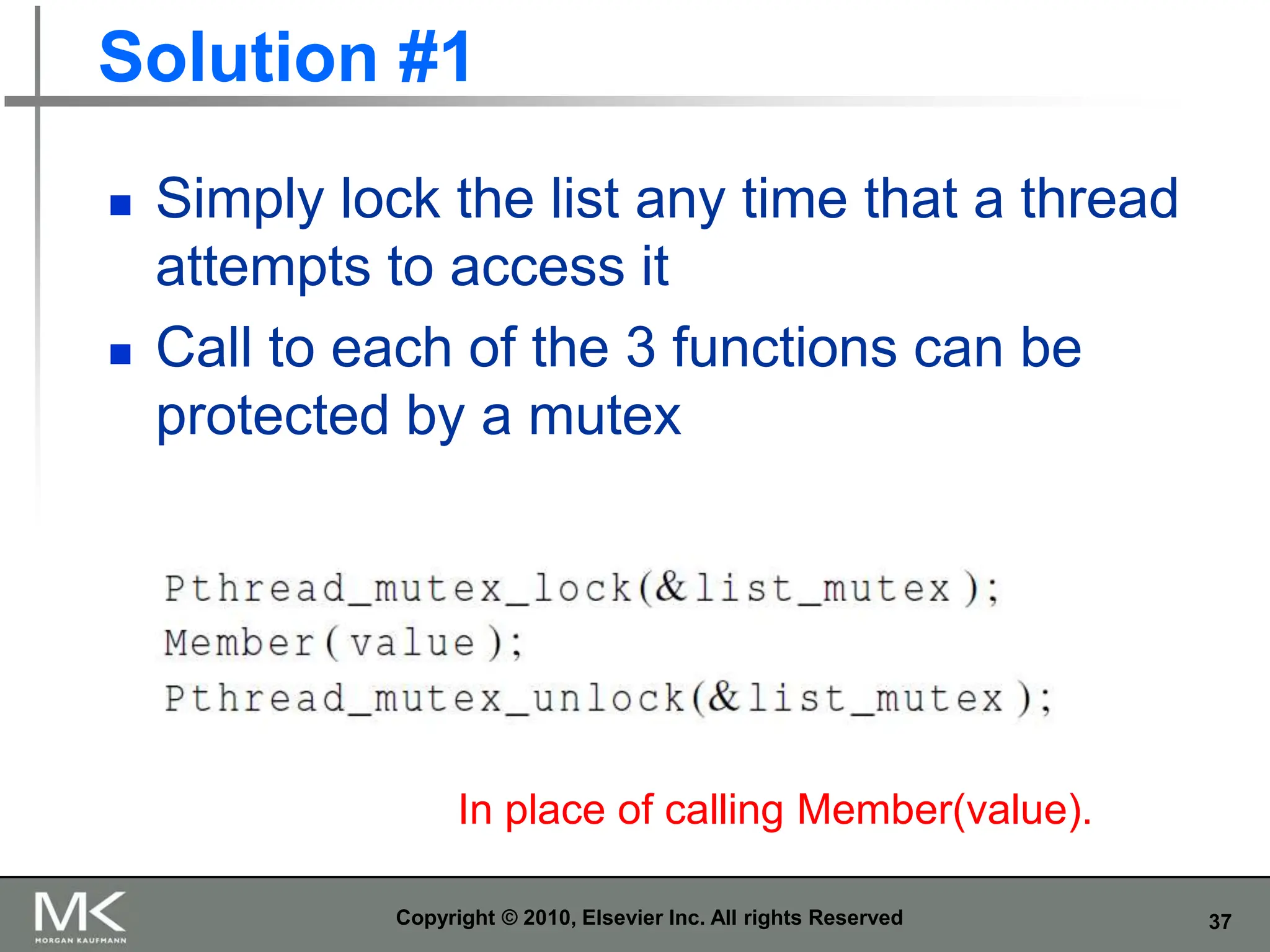 37
Solution #1
 Simply lock the list any time that a thread
attempts to access it
 Call to each of the 3 functions can be
protected by a mutex
Copyright © 2010, Elsevier Inc. All rights Reserved
In place of calling Member(value).
 