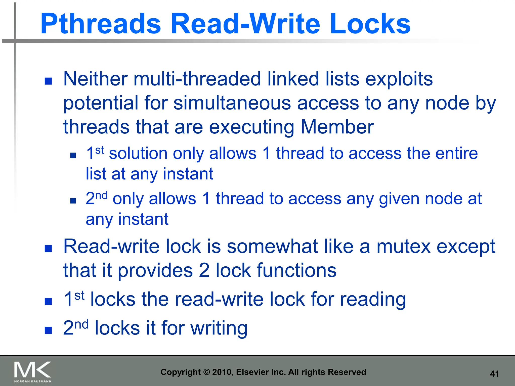 41
Pthreads Read-Write Locks
 Neither multi-threaded linked lists exploits
potential for simultaneous access to any node by
threads that are executing Member
 1st solution only allows 1 thread to access the entire
list at any instant
 2nd only allows 1 thread to access any given node at
any instant
 Read-write lock is somewhat like a mutex except
that it provides 2 lock functions
 1st locks the read-write lock for reading
 2nd locks it for writing
Copyright © 2010, Elsevier Inc. All rights Reserved
 
