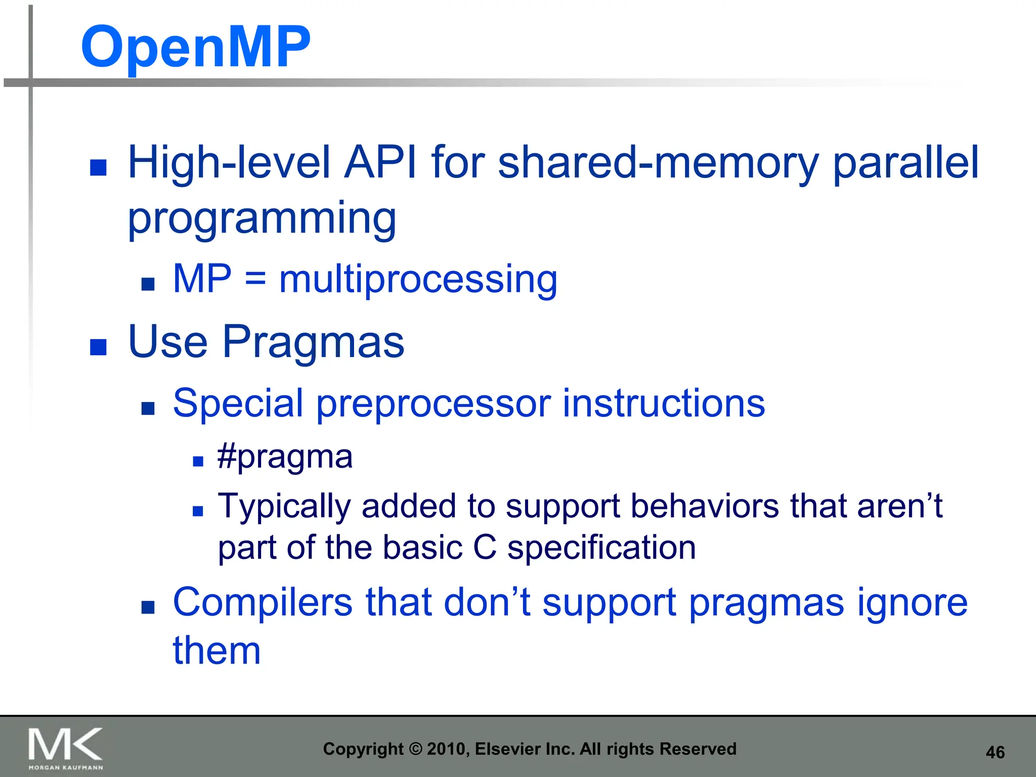 46
OpenMP
 High-level API for shared-memory parallel
programming
 MP = multiprocessing
 Use Pragmas
 Special preprocessor instructions
 #pragma
 Typically added to support behaviors that aren’t
part of the basic C specification
 Compilers that don’t support pragmas ignore
them
Copyright © 2010, Elsevier Inc. All rights Reserved
 
