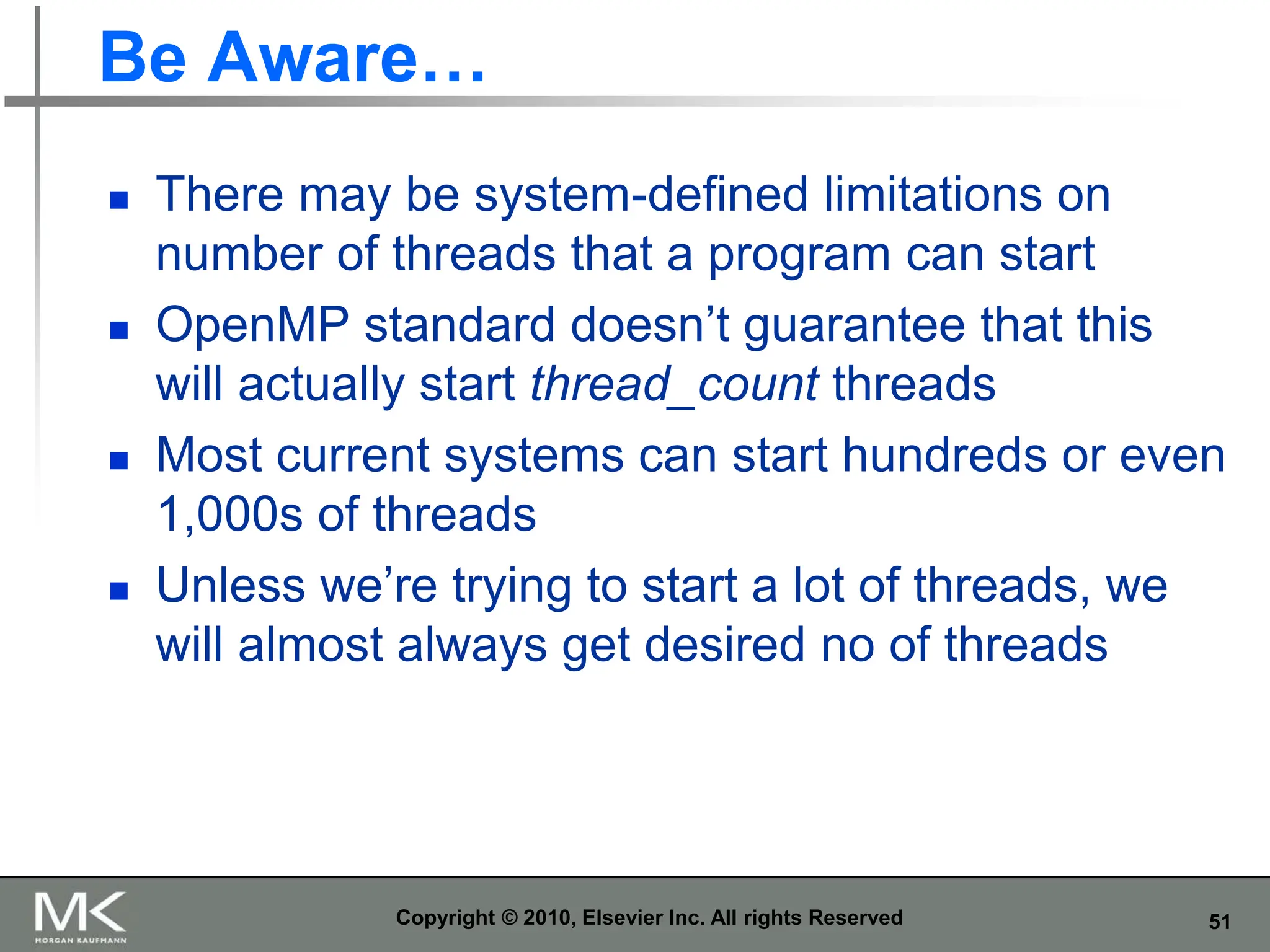 51
Be Aware…
 There may be system-defined limitations on
number of threads that a program can start
 OpenMP standard doesn’t guarantee that this
will actually start thread_count threads
 Most current systems can start hundreds or even
1,000s of threads
 Unless we’re trying to start a lot of threads, we
will almost always get desired no of threads
Copyright © 2010, Elsevier Inc. All rights Reserved
 