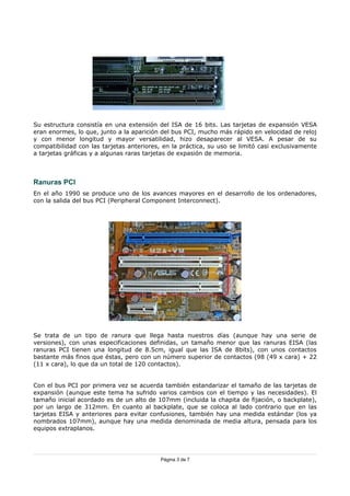 Su estructura consistía en una extensión del ISA de 16 bits. Las tarjetas de expansión VESA
eran enormes, lo que, junto a la aparición del bus PCI, mucho más rápido en velocidad de reloj
y con menor longitud y mayor versatilidad, hizo desaparecer al VESA. A pesar de su
compatibilidad con las tarjetas anteriores, en la práctica, su uso se limitó casi exclusivamente
a tarjetas gráficas y a algunas raras tarjetas de expasión de memoria.



Ranuras PCI
En el año 1990 se produce uno de los avances mayores en el desarrollo de los ordenadores,
con la salida del bus PCI (Peripheral Component Interconnect).




Se trata de un tipo de ranura que llega hasta nuestros días (aunque hay una serie de
versiones), con unas especificaciones definidas, un tamaño menor que las ranuras EISA (las
ranuras PCI tienen una longitud de 8.5cm, igual que las ISA de 8bits), con unos contactos
bastante más finos que éstas, pero con un número superior de contactos (98 (49 x cara) + 22
(11 x cara), lo que da un total de 120 contactos).


Con el bus PCI por primera vez se acuerda también estandarizar el tamaño de las tarjetas de
expansión (aunque este tema ha sufrido varios cambios con el tiempo y las necesidades). El
tamaño inicial acordado es de un alto de 107mm (incluida la chapita de fijación, o backplate),
por un largo de 312mm. En cuanto al backplate, que se coloca al lado contrario que en las
tarjetas EISA y anteriores para evitar confusiones, también hay una medida estándar (los ya
nombrados 107mm), aunque hay una medida denominada de media altura, pensada para los
equipos extraplanos.




                                           Página 3 de 7
 