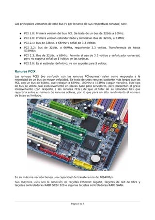 Las principales versiones de este bus (y por lo tanto de sus respectivas ranuras) son:


   ●   PCI 1.0: Primera versión del bus PCI. Se trata de un bus de 32bits a 16Mhz.
   ●   PCI 2.0: Primera versión estandarizada y comercial. Bus de 32bits, a 33MHz
   ●   PCI 2.1: Bus de 32bist, a 66Mhz y señal de 3.3 voltios
   ●   PCI 2.2: Bus de 32bits, a 66Mhz, requiriendo 3.3 voltios. Transferencia de hasta
       533MB/s
   ●   PCI 2.3: Bus de 32bits, a 66Mhz. Permite el uso de 3.3 voltios y señalizador universal,
       pero no soporta señal de 5 voltios en las tarjetas.
   ●   PCI 3.0: Es el estándar definitivo, ya sin soporte para 5 voltios.


Ranuras PCIX
Las ranuras PCIX (no confundir con las ranuras PCIexpress) salen como respuesta a la
necesidad de un bus de mayor velocidad. Se trata de unas ranuras bastante más largas que las
PCI, con un bus de 66bits, que trabajan a 66Mhz, 100Mhz o 133Mhz (según versión). Este tipo
de bus se utiliza casi exclusivamente en placas base para servidores, pero presentan el grave
inconveniente (con respecto a las ranuras PCIe) de que el total de su velocidad hay que
repartirla entre el número de ranuras activas, por lo que para un alto rendimiento el número
de éstas es limitado.




En su máxima versión tienen una capacidad de transferencia de 1064MB/s.
Sus mayores usos son la conexión de tarjetas Ethernet Gigabit, tarjetas de red de fibra y
tarjetas controladoras RAID SCSI 320 o algunas tarjetas controladoras RAID SATA.




                                            Página 4 de 7
 