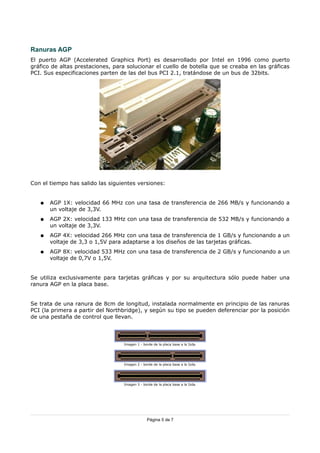 Ranuras AGP
El puerto AGP (Accelerated Graphics Port) es desarrollado por Intel en 1996 como puerto
gráfico de altas prestaciones, para solucionar el cuello de botella que se creaba en las gráficas
PCI. Sus especificaciones parten de las del bus PCI 2.1, tratándose de un bus de 32bits.




Con el tiempo has salido las siguientes versiones:


   ●   AGP 1X: velocidad 66 MHz con una tasa de transferencia de 266 MB/s y funcionando a
       un voltaje de 3,3V.
   ●   AGP 2X: velocidad 133 MHz con una tasa de transferencia de 532 MB/s y funcionando a
       un voltaje de 3,3V.
   ●   AGP 4X: velocidad 266 MHz con una tasa de transferencia de 1 GB/s y funcionando a un
       voltaje de 3,3 o 1,5V para adaptarse a los diseños de las tarjetas gráficas.
   ●   AGP 8X: velocidad 533 MHz con una tasa de transferencia de 2 GB/s y funcionando a un
       voltaje de 0,7V o 1,5V.


Se utiliza exclusivamente para tarjetas gráficas y por su arquitectura sólo puede haber una
ranura AGP en la placa base.


Se trata de una ranura de 8cm de longitud, instalada normalmente en principio de las ranuras
PCI (la primera a partir del Northbridge), y según su tipo se pueden deferenciar por la posición
de una pestaña de control que llevan.




                                  Imagen 1 - borde de la placa base a la Izda.




                                  Imagen 2 - borde de la placa base a la Izda.




                                  Imagen 3 - borde de la placa base a la Izda.




                                               Página 5 de 7
 