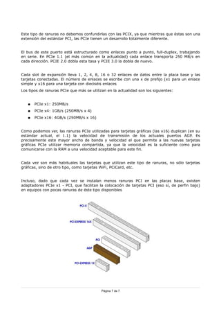 Este tipo de ranuras no debemos confundirlas con las PCIX, ya que mientras que éstas son una
extensión del estándar PCI, las PCIe tienen un desarrollo totalmente diferente.


El bus de este puerto está estructurado como enlaces punto a punto, full-duplex, trabajando
en serie. En PCIe 1.1 (el más común en la actualidad) cada enlace transporta 250 MB/s en
cada dirección. PCIE 2.0 dobla esta tasa y PCIE 3.0 la dobla de nuevo.


Cada slot de expansión lleva 1, 2, 4, 8, 16 o 32 enlaces de datos entre la placa base y las
tarjetas conectadas. El número de enlaces se escribe con una x de prefijo (x1 para un enlace
simple y x16 para una tarjeta con dieciséis enlaces
Los tipos de ranuras PCIe que más se utilizan en la actualidad son los siguientes:


   ●   PCIe x1: 250MB/s
   ●   PCIe x4: 1GB/s (250MB/s x 4)
   ●   PCIe x16: 4GB/s (250MB/s x 16)


Como podemos ver, las ranuras PCIe utilizadas para tarjetas gráficas (las x16) duplican (en su
estándar actual, el 1.1) la velocidad de transmisión de los actuales puertos AGP. Es
precisamente este mayor ancho de banda y velocidad el que permite a las nuevas tarjetas
gráficas PCIe utilizar memoria compartida, ya que la velocidad es la suficiente como para
comunicarse con la RAM a una velocidad aceptable para este fin.


Cada vez son más habituales las tarjetas que utilizan este tipo de ranuras, no sólo tarjetas
gráficas, sino de otro tipo, como tarjetas WiFi, PCiCard, etc.


Incluso, dado que cada vez se instalan menos ranuras PCI en las placas base, existen
adaptadores PCIe x1 - PCI, que facilitan la colocación de tarjetas PCI (eso sí, de perfin bajo)
en equipos con pocas ranuras de éste tipo disponibles




                                           Página 7 de 7
 