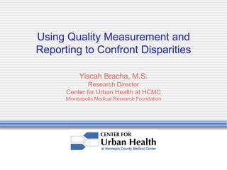 Using Quality Measurement and Reporting to Confront Disparities Yiscah Bracha, M.S. Research Director Center for Urban Health at HCMC Minneapolis Medical Research Foundation 