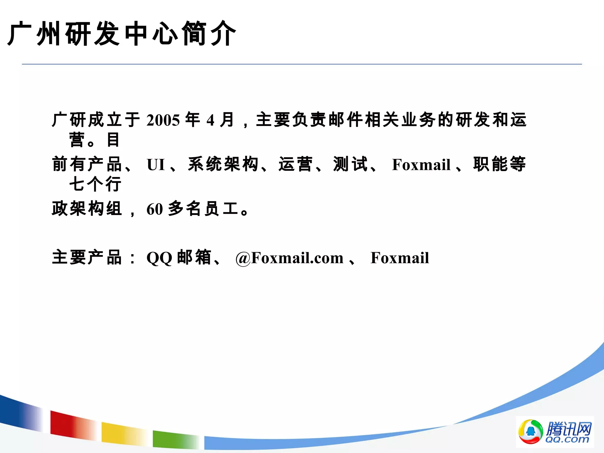 广州研发中心简介
广研成立于 2005 年 4 月，主要负责邮件相关业务的研发和运
营。目
前有产品、 UI 、系统架构、运营、测试、 Foxmail 、职能等
七个行
政架构组， 60 多名员工。
主要产品： QQ 邮箱、 @Foxmail.com 、 Foxmail
 