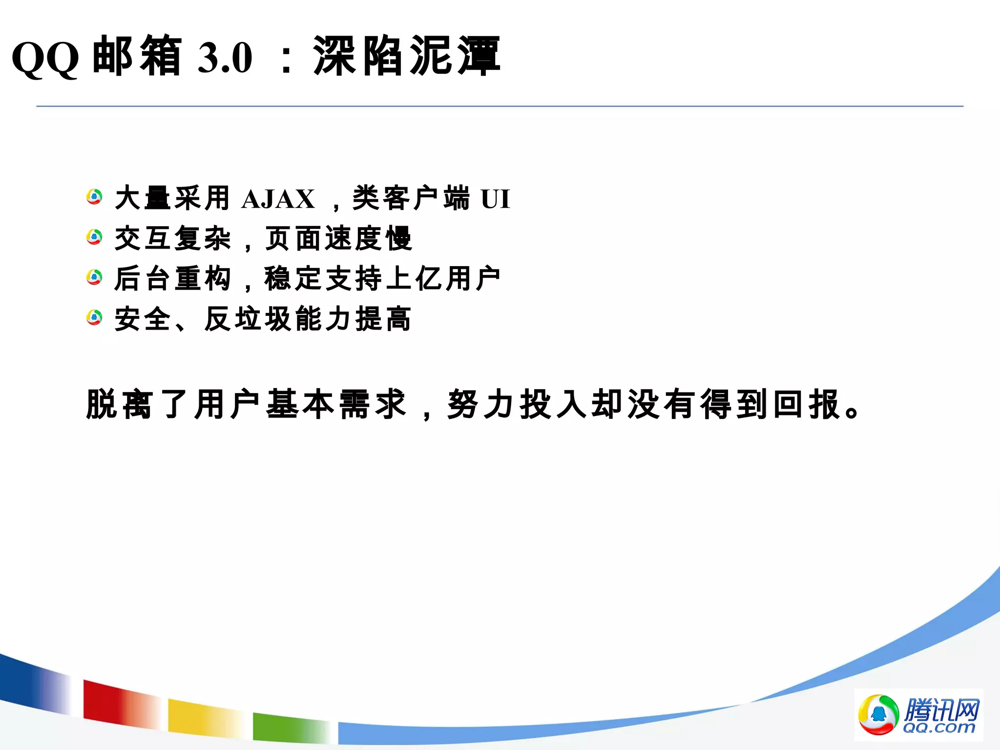 QQ 邮箱 3.0 ：深陷泥潭
大量采用 AJAX ，类客户端 UI
交互复杂，页面速度慢
后台重构，稳定支持上亿用户
安全、反垃圾能力提高
脱离了用户基本需求，努力投入却没有得到回报。
 