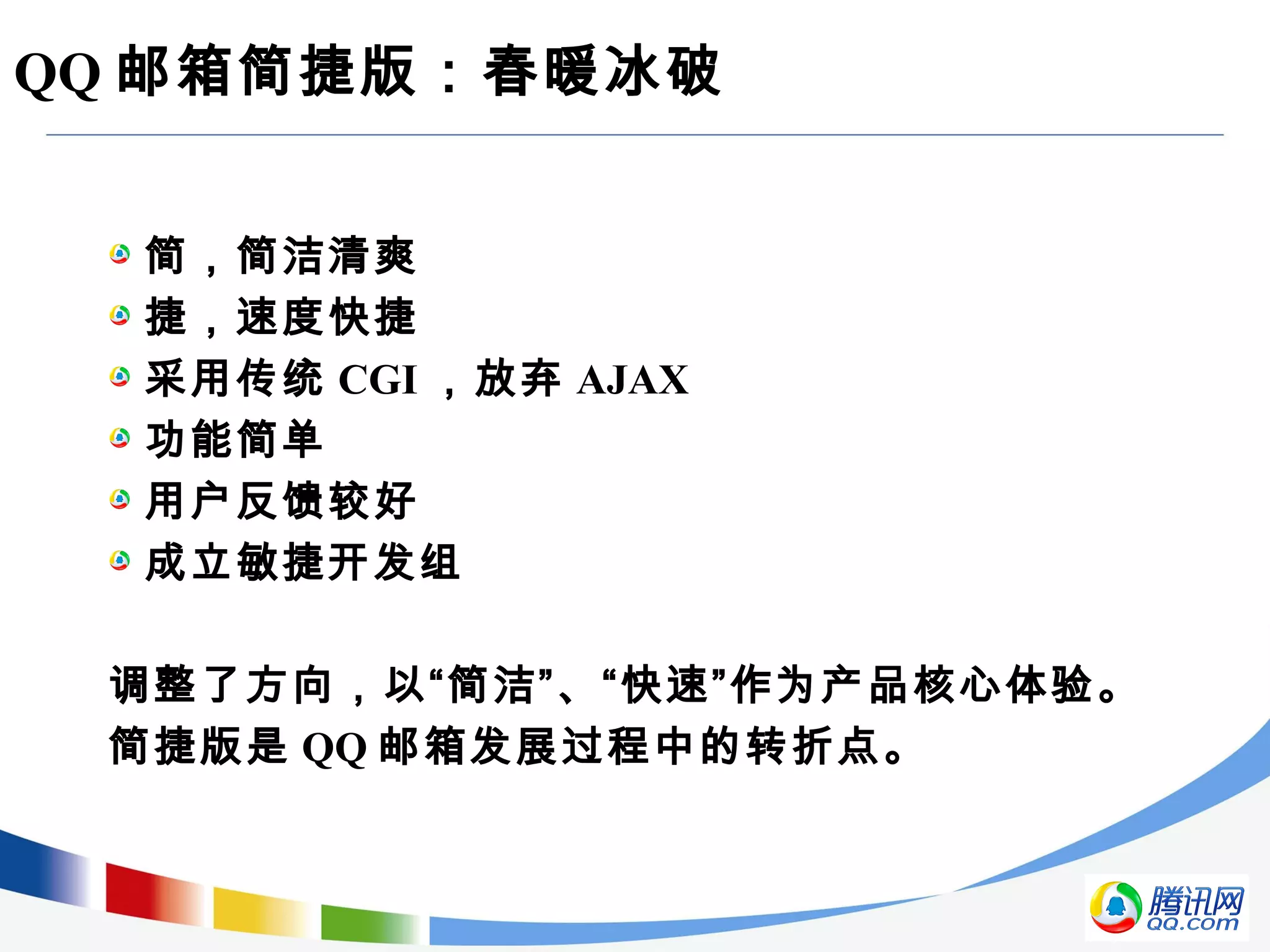 QQ 邮箱简捷版：春暖冰破
简，简洁清爽
捷，速度快捷
采用传统 CGI ，放弃 AJAX
功能简单
用户反馈较好
成立敏捷开发组
调整了方向，以“简洁”、“快速”作为产品核心体验。
简捷版是 QQ 邮箱发展过程中的转折点。
 