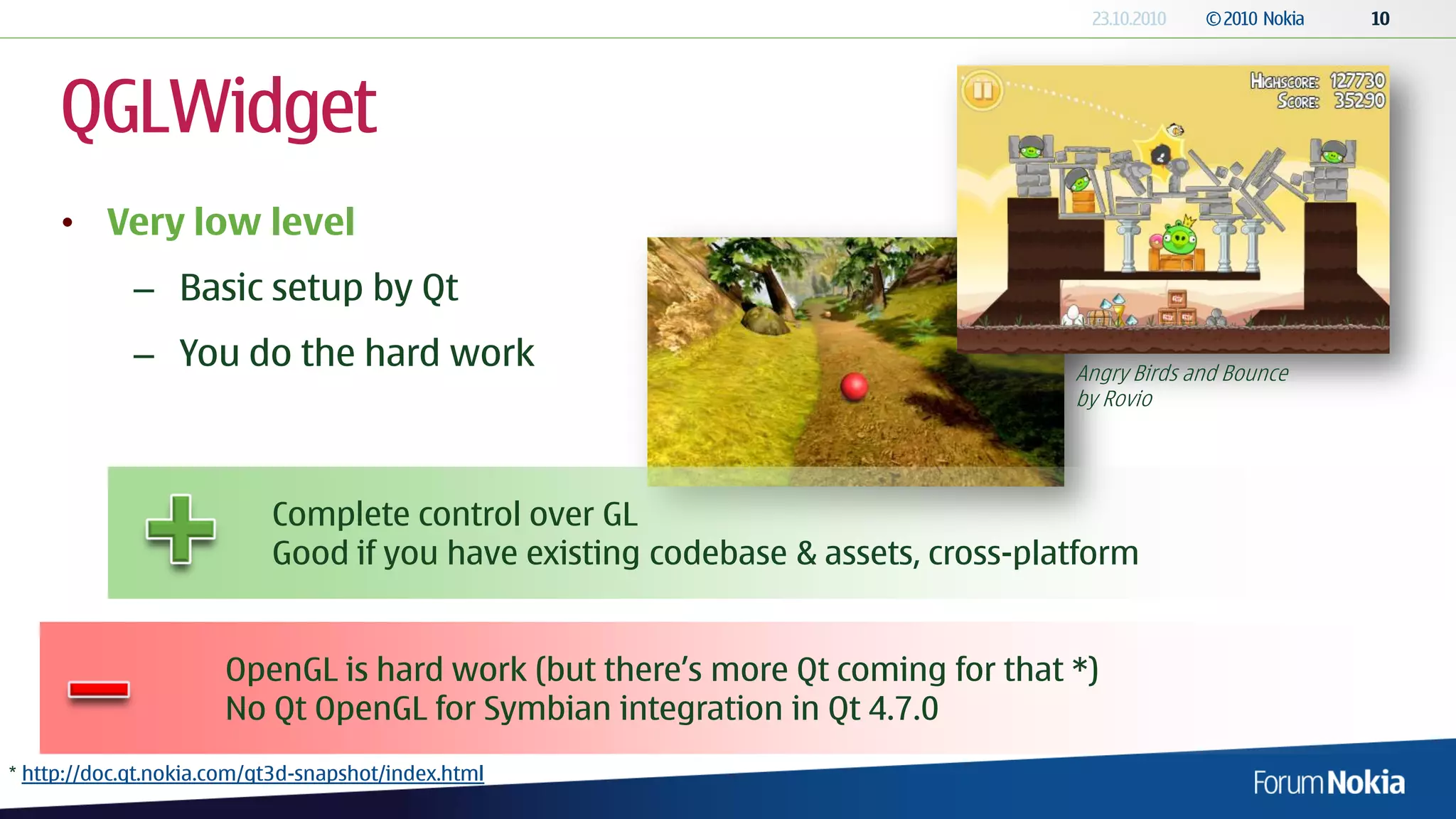 QGLWidget
     • Very low level
             – Basic setup by Qt
             – You do the hard work                                              Angry Birds and Bounce
                                                                                 by Rovio




                           Complete control over GL
                           Good if you have existing codebase & assets, cross-platform


                      OpenGL is hard work (but there’s more Qt coming for that *)
                      No Qt OpenGL for Symbian integration in Qt 4.7.0
* http://doc.qt.nokia.com/qt3d-snapshot/index.html
 