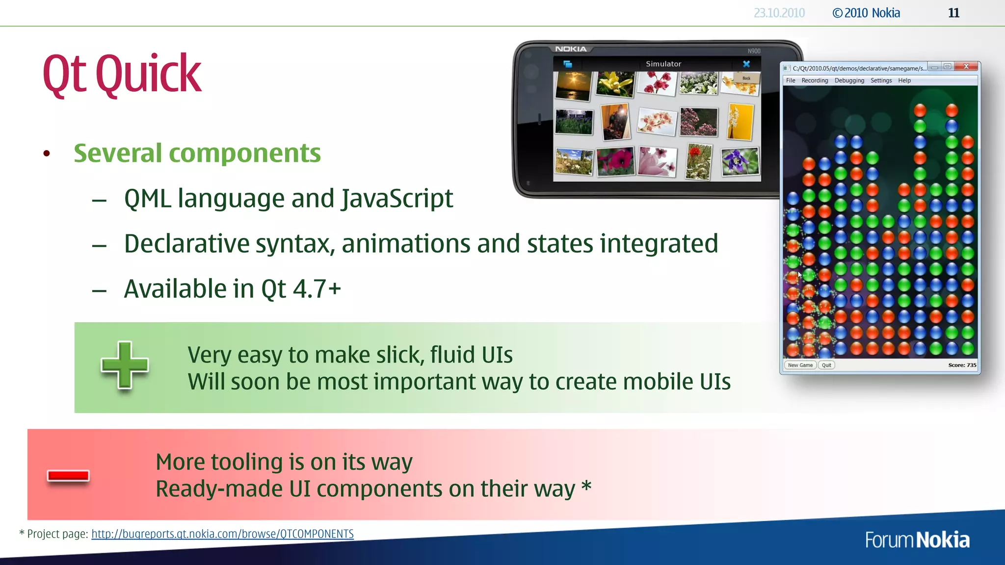Qt Quick
    • Several components
              – QML language and JavaScript
              – Declarative syntax, animations and states integrated
              – Available in Qt 4.7+

                                 Very easy to make slick, fluid UIs
                                 Will soon be most important way to create mobile UIs


                          More tooling is on its way
                          Ready-made UI components on their way *
* Project page: http://bugreports.qt.nokia.com/browse/QTCOMPONENTS
 