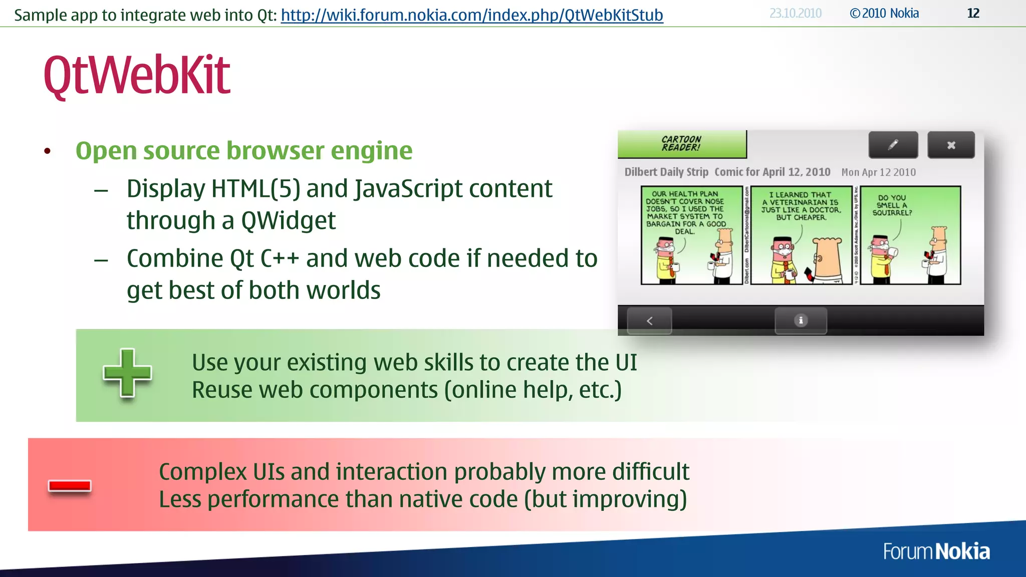 Sample app to integrate web into Qt: http://wiki.forum.nokia.com/index.php/QtWebKitStub



   QtWebKit
   • Open source browser engine
          – Display HTML(5) and JavaScript content
            through a QWidget
          – Combine Qt C++ and web code if needed to
            get best of both worlds

                       Use your existing web skills to create the UI
                       Reuse web components (online help, etc.)


                   Complex UIs and interaction probably more difficult
                   Less performance than native code (but improving)
 