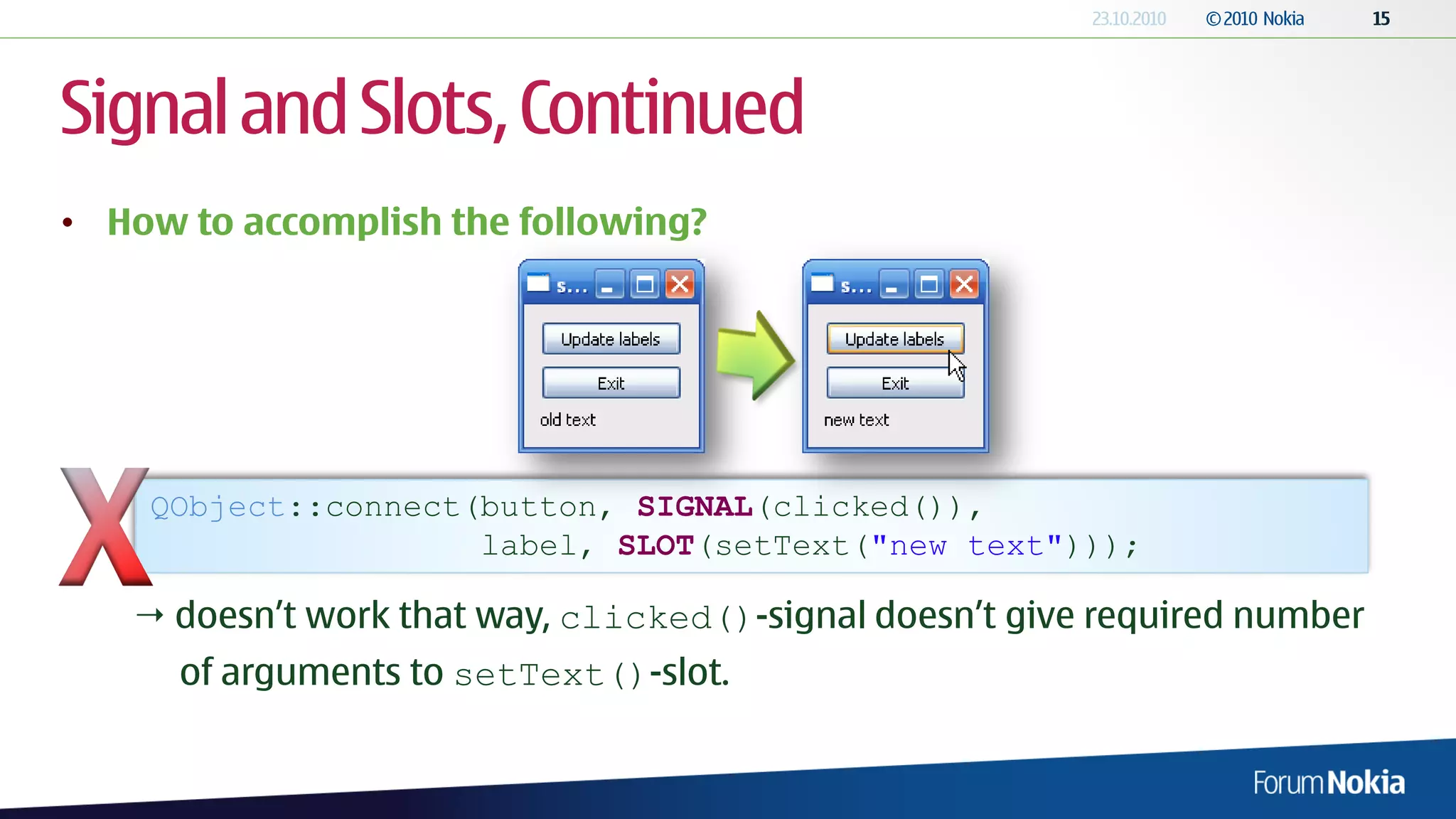 Signal and Slots, Continued
• How to accomplish the following?




    QObject::connect(button, SIGNAL(clicked()),
                     label, SLOT(setText("new text")));

    doesn’t work that way, clicked()-signal doesn’t give required number
      of arguments to setText()-slot.
 