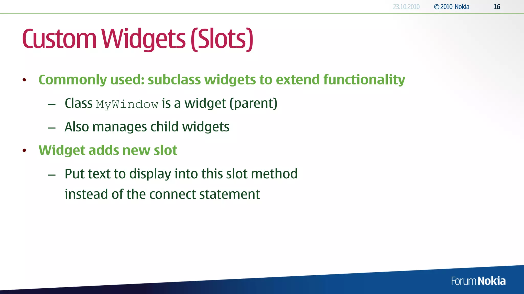Custom Widgets (Slots)
• Commonly used: subclass widgets to extend functionality
   – Class MyWindow is a widget (parent)
   – Also manages child widgets
• Widget adds new slot
   – Put text to display into this slot method
      instead of the connect statement
 