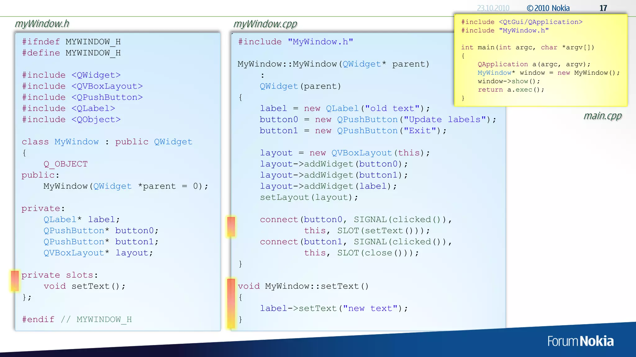 myWindow.h                            myWindow.cpp                               #include <QtGui/QApplication>
                                                                                 #include "MyWindow.h"
 #ifndef MYWINDOW_H                   #include "MyWindow.h"
                                                                                 int main(int argc, char *argv[])
 #define MYWINDOW_H                                                              {
                                      MyWindow::MyWindow(QWidget* parent)            QApplication a(argc, argv);
 #include    <QWidget>                    :                                          MyWindow* window = new MyWindow();
                                                                                     window->show();
 #include    <QVBoxLayout>                QWidget(parent)                            return a.exec();
 #include    <QPushButton>            {                                          }
 #include    <QLabel>                     label = new QLabel("old text");
 #include    <QObject>                    button0 = new QPushButton("Update labels");                            main.cpp
                                          button1 = new QPushButton("Exit");
 class MyWindow : public QWidget
 {                                         layout = new QVBoxLayout(this);
     Q_OBJECT                              layout->addWidget(button0);
 public:                                   layout->addWidget(button1);
     MyWindow(QWidget *parent = 0);        layout->addWidget(label);
                                           setLayout(layout);
 private:
     QLabel* label;                        connect(button0, SIGNAL(clicked()),
     QPushButton* button0;                         this, SLOT(setText()));
     QPushButton* button1;                 connect(button1, SIGNAL(clicked()),
     QVBoxLayout* layout;                          this, SLOT(close()));
                                      }
 private slots:
     void setText();                  void MyWindow::setText()
 };                                   {
                                          label->setText("new text");
 #endif // MYWINDOW_H                 }
 